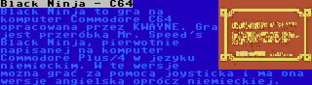 Black Ninja - C64 | Black Ninja to gra na komputer Commodore C64 opracowana przez KWAYNE. Gra jest przeróbką Mr. Speed's Black Ninja, pierwotnie napisanej na komputer Commodore Plus/4 w języku niemieckim. W tę wersję można grać za pomocą joysticka i ma ona wersję angielską oprócz niemieckiej.