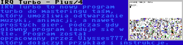 IRQ Turbo - Plus/4 | IRQ Turbo to nowy program turbo do masteringu taśm, który umożliwia odtwarzanie muzyki, animacji, a nawet prostych gier, podczas gdy główny program ładuje się w tle. Program został opracowany przez Ulysses777, który dołączył przykład i instrukcje.