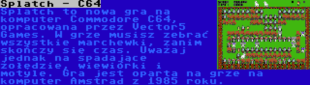 Splatch - C64 | Splatch to nowa gra na komputer Commodore C64, opracowana przez Vector5 Games. W grze musisz zebrać wszystkie marchewki, zanim skończy się czas. Uważaj jednak na spadające żołędzie, wiewiórki i motyle. Gra jest oparta na grze na komputer Amstrad z 1985 roku.