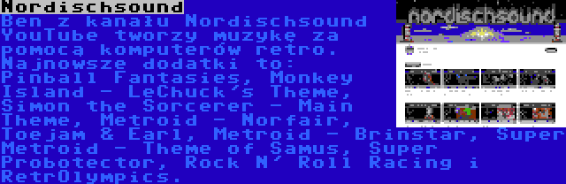 Nordischsound | Ben z kanału Nordischsound YouTube tworzy muzykę za pomocą komputerów retro. Najnowsze dodatki to: Pinball Fantasies, Monkey Island - LeChuck's Theme, Simon the Sorcerer - Main Theme, Metroid - Norfair, Toejam & Earl, Metroid - Brinstar, Super Metroid - Theme of Samus, Super Probotector, Rock N' Roll Racing i RetrOlympics.