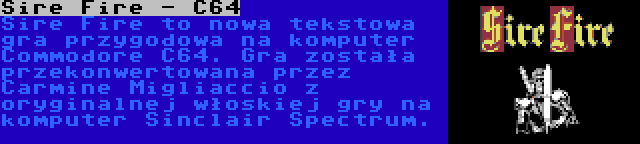 Sire Fire - C64 | Sire Fire to nowa tekstowa gra przygodowa na komputer Commodore C64. Gra została przekonwertowana przez Carmine Migliaccio z oryginalnej włoskiej gry na komputer Sinclair Spectrum.