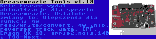 Greaseweazle Tools v1.19 | Keir Fraser wydał aktualizacje dla sprzętu Greaseweazle. Ostatnie zmiany to: Ulepszenia dla funkcji gw read/write/convert, gw info, reverses track data, IPF, Epson QX-10, apple2.nofs.140 i T98-Next.