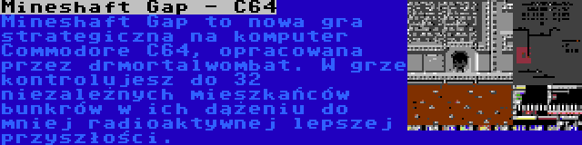 Mineshaft Gap - C64 | Mineshaft Gap to nowa gra strategiczna na komputer Commodore C64, opracowana przez drmortalwombat. W grze kontrolujesz do 32 niezależnych mieszkańców bunkrów w ich dążeniu do mniej radioaktywnej lepszej przyszłości.