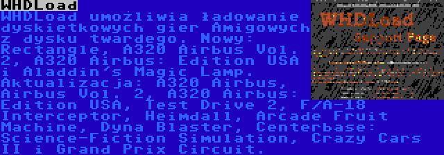 WHDLoad | WHDLoad umożliwia ładowanie dyskietkowych gier Amigowych z dysku twardego. Nowy: Rectangle, A320 Airbus Vol. 2, A320 Airbus: Edition USA i Aladdin's Magic Lamp. Aktualizacja: A320 Airbus, Airbus Vol. 2, A320 Airbus: Edition USA, Test Drive 2, F/A-18 Interceptor, Heimdall, Arcade Fruit Machine, Dyna Blaster, Centerbase: Science-Fiction Simulation, Crazy Cars II i Grand Prix Circuit.