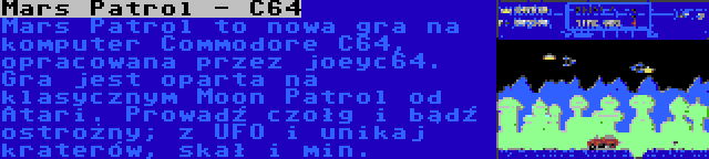 Mars Patrol - C64 | Mars Patrol to nowa gra na komputer Commodore C64, opracowana przez joeyc64. Gra jest oparta na klasycznym Moon Patrol od Atari. Prowadź czołg i bądź ostrożny; z UFO i unikaj kraterów, skał i min.