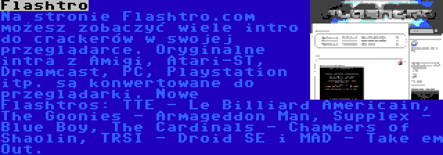 Flashtro | Na stronie Flashtro.com możesz zobaczyć wiele intro do crackerów w swojej przeglądarce. Oryginalne intra z Amigi, Atari-ST, Dreamcast, PC, Playstation itp. są konwertowane do przeglądarki. Nowe Flashtros: TTE - Le Billiard Americain, The Goonies - Armageddon Man, Supplex - Blue Boy, The Cardinals - Chambers of Shaolin, TRSI - Droid SE i MAD - Take em Out.