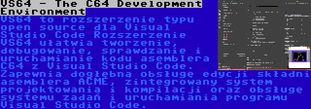 VS64 - The C64 Development Environment | VS64 to rozszerzenie typu open source dla Visual Studio Code Rozszerzenie VS64 ułatwia tworzenie, debugowanie, sprawdzanie i uruchamianie kodu asemblera C64 z Visual Studio Code. Zapewnia dogłębną obsługę edycji składni asemblera ACME, zintegrowany system projektowania i kompilacji oraz obsługę systemu zadań i uruchamiania programu Visual Studio Code.