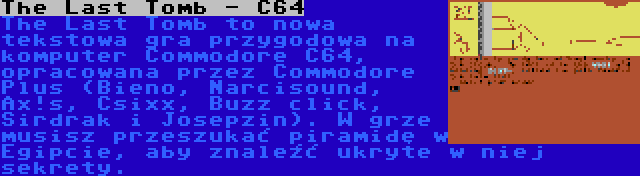 The Last Tomb - C64 | The Last Tomb to nowa tekstowa gra przygodowa na komputer Commodore C64, opracowana przez Commodore Plus (Bieno, Narcisound, Ax!s, Csixx, Buzz click, Sirdrak i Josepzin). W grze musisz przeszukać piramidę w Egipcie, aby znaleźć ukryte w niej sekrety.