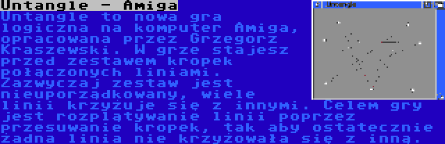 Untangle - Amiga | Untangle to nowa gra logiczna na komputer Amiga, opracowana przez Grzegorz Kraszewski. W grze stajesz przed zestawem kropek połączonych liniami. Zazwyczaj zestaw jest nieuporządkowany, wiele linii krzyżuje się z innymi. Celem gry jest rozplątywanie linii poprzez przesuwanie kropek, tak aby ostatecznie żadna linia nie krzyżowała się z inną.