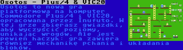 Osotos - Plus/4 & VIC20 | Osotos to nowa gra platformowa na komputer Commodore Plus/4 i VIC20, opracowana przez Inufuto. W tej grze zbierasz gwiazdki, aby wyczyścić poziomy, unikając wrogów. Ale jest pewien haczyk: gra zawiera również mechanikę pchania i układania bloków.