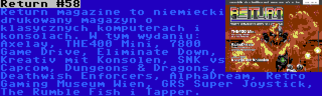 Return #58 | Return magazine to niemiecki drukowany magazyn o klasycznych komputerach i konsolach. W tym wydaniu: Axelay, THE400 Mini, 7800 Game Drive, Eliminate Down, Kreativ mit Konsolen, SNK vs Capcom, Dungeons & Dragons, Deathwish Enforcers, AlphaDream, Retro Gaming Museum Wien, GRS Super Joystick, The Rumble Fish i Tapper.