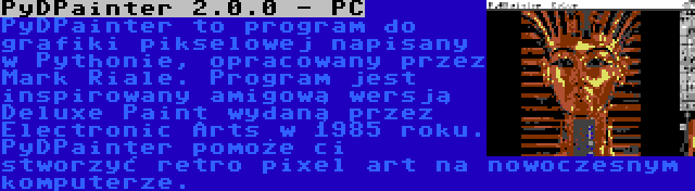 PyDPainter 2.0.0 - PC | PyDPainter to program do grafiki pikselowej napisany w Pythonie, opracowany przez Mark Riale. Program jest inspirowany amigową wersją Deluxe Paint wydaną przez Electronic Arts w 1985 roku. PyDPainter pomoże ci stworzyć retro pixel art na nowoczesnym komputerze.