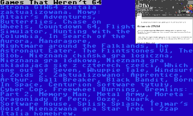 Games That Weren't 64 | Strona GTW64 została zaktualizowana. Nowy: Altair's Adventures, Butterflies, Chase on Wheels, Countdown 64, Flight Simulator, Hunting with the Columbia, In Search of the Aurora, Mandragore, Nightmare around the Falklands, The Astronaut Eater, The Flintstones V1, The Blob, Nieznana chińska gra logiczna, Nieznana gra łódkowa, Nieznana gra składająca się z czterech części, Which one out of Seven, Whuppie Tale, Windsurf i Zoids 2. Zaktualizowano: Apprentice, Arthur, Ball Breaker, Black Bandit, Born In Space, Centurion Software tytuły, Cyber Cop, Freewheel Burning, Gremlins: Part 2, Memory Man, Metal Army, Moreta - Dragonlady Of Pern, Ooze, Quark, Software House, Splish Splash, Telmar's Gold, Nienazwana gra Star Trek i Zzap Italia homebrew.