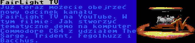 FairLight TV | Już teraz możecie obejrzeć nowy odcinek kanału FairLight TV na YouTube. W tym filmie: Jak stworzyć tematyczne demo na komputer Commodore C64 z udziałem The Sarge, Trident, Fegolhuzz i Bacchus.