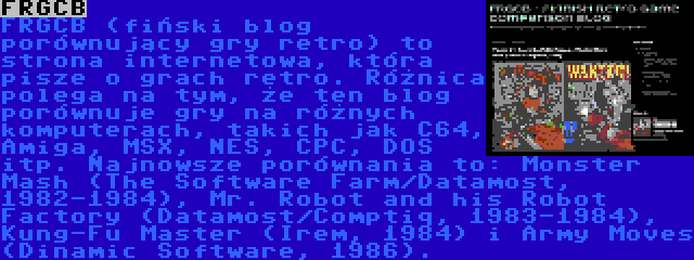 FRGCB | FRGCB (fiński blog porównujący gry retro) to strona internetowa, która pisze o grach retro. Różnica polega na tym, że ten blog porównuje gry na różnych komputerach, takich jak C64, Amiga, MSX, NES, CPC, DOS itp. Najnowsze porównania to: Monster Mash (The Software Farm/Datamost, 1982-1984), Mr. Robot and his Robot Factory (Datamost/Comptiq, 1983-1984), Kung-Fu Master (Irem, 1984) i Army Moves (Dinamic Software, 1986).