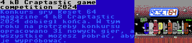 4 kB Craptastic game competition 2024 | Konkurs gry Reset 64 magazine 4 kB Craptastic 2024 dobiegł końca. W tym roku na potrzeby konkursu opracowano 31 nowych gier, a wszystkie możesz pobrać, aby je wypróbować.