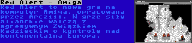 Red Alert - Amiga | Red Alert to nowa gra na komputer Amiga, opracowana przez Arcziii. W grze siły alianckie walczą z agresywnym Związkiem Radzieckim o kontrolę nad kontynentalną Europą.