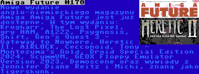 Amiga Future #170 | Nowe wydanie anglo-niemieckiego magazynu Amiga Amiga Future jest już dostępne. W tym wydaniu: Krogharr, The Lost Pixel, gry HAM, A1222, Psygnosis, Shift, Geo's Quest 3 - Gateway to Nowhere, Heretic II, A1RL0CK, Cecconoid, Tony - Montezuma's Gold, Droid Special Edition 2024, ScummVM, GEOX Floppy Emulator Version 2023, Demoscene oraz wywiady z Jennifer Diane Reitz i Michi, znaną jako Tigerskunk.