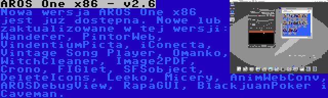 AROS One x86 - v2.6 | Nowa wersja AROS One x86 jest już dostępna. Nowe lub zaktualizowane w tej wersji: Wanderer, PintorWeb, VindentiumPicta, iConecta, Vintage Song Player, Omanko, WitchCleaner, Image2PDF, Crono, FIGlet, SFSobject, DeleteIcons, Leeko, Micery, AnimWebConv, AROSDebugView, RapaGUI, BlackjuanPoker i Caveman.