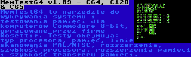 MemTest64 v1.09 - C64, C128 & C65 | MemTest64 to narzędzie do wykrywania systemu i testowania pamięci dla komputerów Commodore 8-bit, opracowane przez firmę Rosettif. Testy obejmują: typ procesora, pamięć, linie skanowania PAL/NTSC, rozszerzenia, szybkość procesora, rozszerzenia pamięci i szybkość transferu pamięci.