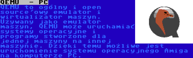 QEMU  - PC | QEMU to ogólny i open source'owy emulator i wirtualizator maszyn. Używany jako emulator maszyn, QEMU może uruchamiać systemy operacyjne i programy stworzone dla jednej maszyny na innej maszynie. Dzięki temu możliwe jest uruchomienie systemu operacyjnego Amiga na komputerze PC.