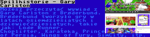 Spillhistorie - Gary Carlston | Możesz przeczytać wywiad z Gary Carlston z Brøderbund. Brøderbund tworzyło gry w latach osiemdziesiątych i dziewięćdziesiątych, takie jak: Lode Runner, Choplifter, Karateka, Prince of Persia, Wings of Fury, SimCity, itp.