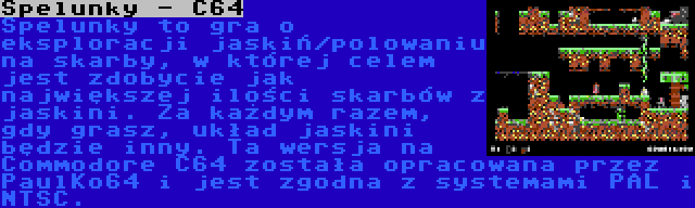 Spelunky - C64 | Spelunky to gra o eksploracji jaskiń/polowaniu na skarby, w której celem jest zdobycie jak największej ilości skarbów z jaskini. Za każdym razem, gdy grasz, układ jaskini będzie inny. Ta wersja na Commodore C64 została opracowana przez PaulKo64 i jest zgodna z systemami PAL i NTSC.