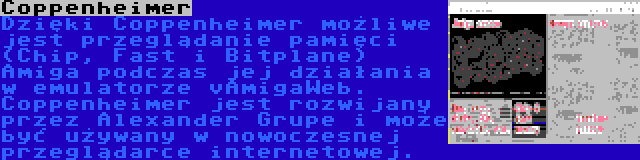 Coppenheimer | Dzięki Coppenheimer możliwe jest przeglądanie pamięci (Chip, Fast i Bitplane) Amiga podczas jej działania w emulatorze vAmigaWeb. Coppenheimer jest rozwijany przez Alexander Grupe i może być używany w nowoczesnej przeglądarce internetowej.