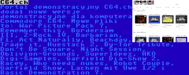 C64.ch | Portal demonstracyjny C64.ch dodał nowe wersje demonstracyjne dla komputera Commodore C64. Nowe pliki to: War Picture Pack 7, Remember this, Bordersam III, Z-Rock IV, Barbarian, F1, Act Naturally, Beachday, Trade it, Huestack 2, By-Tor Tribute, Don't Be Square, Night Session, Oblivion-Grounds, Superlópez, HKO Digi-Samples, Garfield Dia-Show 2, Racey, Who needs nukes, Robot Couple, Garfield Show, Lachen mit Uwe 1/2 i Basic Demonstration 7.