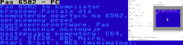 Pas 6502 - PC | Pas 6502 to kompilator krzyżowy Pascala dla komputerów opartych na 6502, opracowany przez syntaxerrorsoftware. Pas 6502 obecnie obsługuje następujące komputery: C64, C128, VIC20, BBC Micro, Atari 8-bit i NES (minimalny).