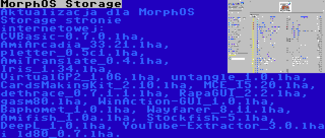 MorphOS Storage | Aktualizacja dla MorphOS Storage stronie internetowej: CVBasic-0.7.0.lha, AmiArcadia_33.21.lha, pletter_0.5c1.lha, AmiTranslate_0.4.lha, Iris_1.34.lha, VirtualGP2_1.06.lha, untangle_1.0.lha, CardsMakingKit_2.10.lha, MCE_15.20.lha, dethrace_0.7.1.1.lha, RapaGUI_2.2.lha, gasm80.lha, WinAction-GUI_1.0.lha, Baphomet_1.0.lha, Wayfarer_8.11.lha, Amifish_1.0a.lha, Stockfish-5.lha, DeepL_1.0.lha, YouTube-Extractor_3.0.lha i ld80_0.7.lha.