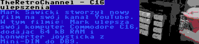 TheRetroChannel - C16 ulepszenia | Mark Sawicki stworzył nowy film na swój kanał YouTube. W tym filmie: Mark ulepsza swój komputer Commodore C16, dodając 64 kB RAM i konwerter joysticka z Mini-DIN do DB9.