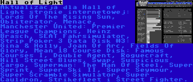 Hall of Light | Aktualizacja dla Hall of Light stronie internetowej: Lords Of The Rising Sun, Obliterator, Menace, Manchester United: Premier League Champions, Heinz Brasch, SEAT Fahrsimulator, Strip Poker 3 Data Disk #3: Gina & Holly, Joan Of Arc, Fields Of Glory, Mean 18 Course Disk: Famous Courses I, Double Agent, Roguecraft, Hill Street Blues, Swap, Suspicious Cargo, Superman: The Man Of Steel, Super Sprint, Super Ski II, Super Seymour, Super Scramble Simulator, Super Cauldron, Strikefleet i Street Fighter.