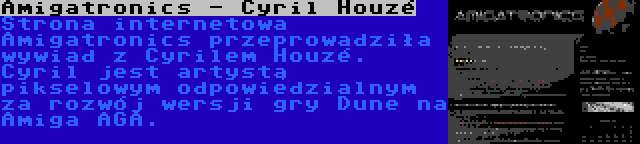 Amigatronics - Cyril Houzé | Strona internetowa Amigatronics przeprowadziła wywiad z Cyrilem Houzé. Cyril jest artystą pikselowym odpowiedzialnym za rozwój wersji gry Dune na Amiga AGA.