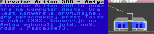 Elevator Action 500 - Amiga | Elevator Action 500 to nowa gra na komputer Amiga. Gra jest konwersją oryginalnej gry opracowanej przez Taito w roku 1983. Konwersję na Amiga wykonali jotd, no9, ross i PascalDe73.