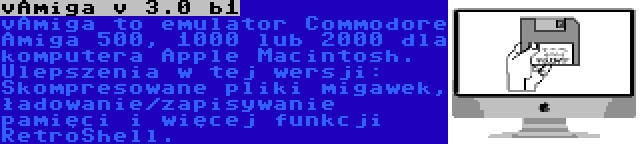 vAmiga v 3.0 b1 | vAmiga to emulator Commodore Amiga 500, 1000 lub 2000 dla komputera Apple Macintosh. Ulepszenia w tej wersji: Skompresowane pliki migawek, ładowanie/zapisywanie pamięci i więcej funkcji RetroShell.