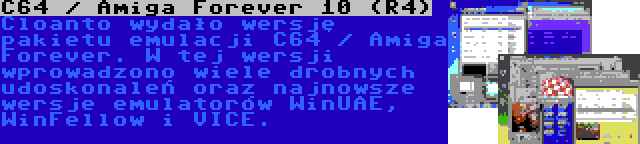 C64 / Amiga Forever 10 (R4) | Cloanto wydało wersję pakietu emulacji C64 / Amiga Forever. W tej wersji wprowadzono wiele drobnych udoskonaleń oraz najnowsze wersje emulatorów WinUAE, WinFellow i VICE.