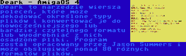 Deark - AmigaOS 4 | Deark to narzędzie wiersza poleceń, które może dekodować określone typy plików i konwertować je do nowocześniejszego lub bardziej czytelnego formatu lub wyodrębniać z nich osadzone pliki. Program został opracowany przez Jason Summers i może obsługiwać ponad 80 różnych formatów plików.