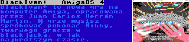 BlackIvan+ - AmigaOS 4 | BlackIvan+ to nowa gra na komputer Amiga, opracowana przez Juan Carlos Herrán Martín. W grze musisz spróbować pokonać Nikky, twardego gracza w blackjacka, w jak najkrótszym czasie.