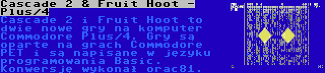 Cascade 2 & Fruit Hoot - Plus/4 | Cascade 2 i Fruit Hoot to dwie nowe gry na komputer Commodore Plus/4. Gry są oparte na grach Commodore PET i są napisane w języku programowania Basic. Konwersję wykonał orac81.