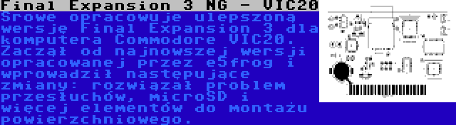 Final Expansion 3 NG - VIC20 | Srowe opracowuje ulepszoną wersję Final Expansion 3 dla komputera Commodore VIC20. Zaczął od najnowszej wersji opracowanej przez e5frog i wprowadził następujące zmiany: rozwiązał problem przesłuchów, microSD i więcej elementów do montażu powierzchniowego.