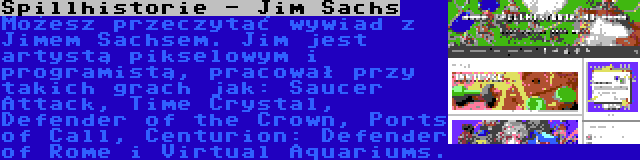 Spillhistorie - Jim Sachs | Możesz przeczytać wywiad z Jimem Sachsem. Jim jest artystą pikselowym i programistą, pracował przy takich grach jak: Saucer Attack, Time Crystal, Defender of the Crown, Ports of Call, Centurion: Defender of Rome i Virtual Aquariums.