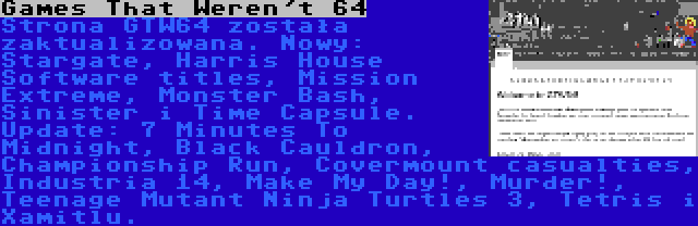 Games That Weren't 64 | Strona GTW64 została zaktualizowana. Nowy: Stargate, Harris House Software titles, Mission Extreme, Monster Bash, Sinister i Time Capsule. Update: 7 Minutes To Midnight, Black Cauldron, Championship Run, Covermount casualties, Industria 14, Make My Day!, Murder!, Teenage Mutant Ninja Turtles 3, Tetris i Xamitlu.