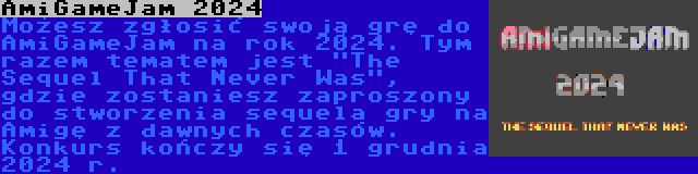 AmiGameJam 2024 | Możesz zgłosić swoją grę do AmiGameJam na rok 2024. Tym razem tematem jest The Sequel That Never Was, gdzie zostaniesz zaproszony do stworzenia sequela gry na Amigę z dawnych czasów. Konkurs kończy się 1 grudnia 2024 r.