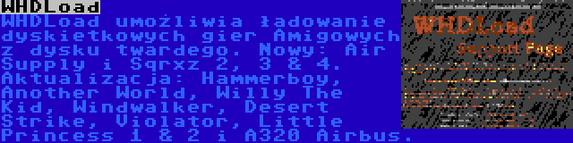 WHDLoad | WHDLoad umożliwia ładowanie dyskietkowych gier Amigowych z dysku twardego. Nowy: Air Supply i Sqrxz 2, 3 & 4. Aktualizacja: Hammerboy, Another World, Willy The Kid, Windwalker, Desert Strike, Violator, Little Princess 1 & 2 i A320 Airbus.