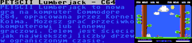 PETSCII Lumberjack - C64 | PETSCII Lumberjack to nowa gra na komputer Commodore C64, opracowana przez Kornel Kolma. Możesz grać przeciwko komputerowi lub innemu graczowi. Celem jest ścięcie jak największej liczby drzew w ograniczonym czasie.