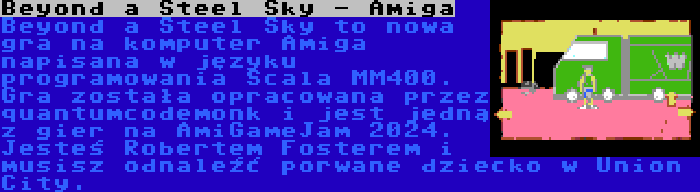 Beyond a Steel Sky - Amiga | Beyond a Steel Sky to nowa gra na komputer Amiga napisana w języku programowania Scala MM400. Gra została opracowana przez quantumcodemonk i jest jedną z gier na AmiGameJam 2024. Jesteś Robertem Fosterem i musisz odnaleźć porwane dziecko w Union City.