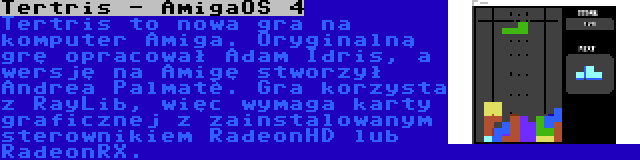 Tertris - AmigaOS 4 | Tertris to nowa gra na komputer Amiga. Oryginalną grę opracował Adam Idris, a wersję na Amigę stworzył Andrea Palmatè. Gra korzysta z RayLib, więc wymaga karty graficznej z zainstalowanym sterownikiem RadeonHD lub RadeonRX.