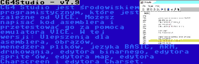 C64Studio - v7.9 | C64 Studio jest środowiskiem programistycznym, które jest zależne od VICE. Możesz napisać kod asemblera i przetestować go za pomocą emulatora VICE. W tej wersji: Ulepszenia dla asemblera, obrazów, menedżera plików, języka BASIC, ARM, drukowania, edytora binarnego, edytora sprite'ów, edytora map, edytora Charscreen i edytora Charset.