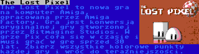 The Lost Pixel | The Lost Pixel to nowa gra na komputer Amiga, opracowana przez Amiga Factory. Gra jest konwersją oryginalnej gry stworzonej przez Bitmagine Studios. W grze Pix cofa się w czasie i musi grać w grę sprzed 30 lat. Zbierz wszystkie kolorowe punkty każdej gry i wróć do teraźniejszości.